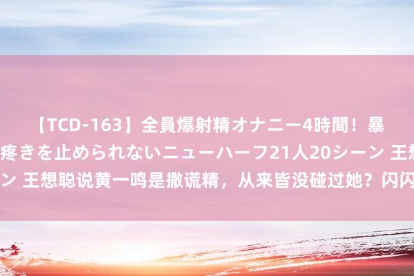 【TCD-163】全員爆射精オナニー4時間！暴発寸前！！ペニクリの疼きを止められないニューハーフ21人20シーン 王想聪说黄一鸣是撒谎精，从来皆没碰过她？闪闪扯着嗓子叫奶奶！