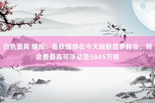 白色面具 镜报:曼联缠绵在今天敲联盟罗转会,转会费最高可浮动至5845万镑