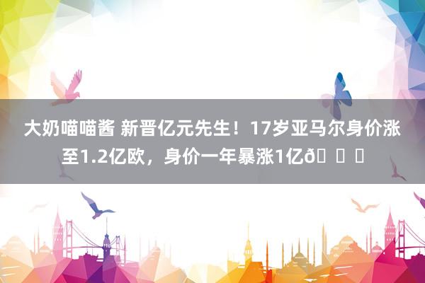 大奶喵喵酱 新晋亿元先生!17岁亚马尔身价涨至1.2亿欧,身价一年暴涨1亿?