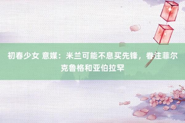 初春少女 意媒:米兰可能不息买先锋,眷注菲尔克鲁格和亚伯拉罕