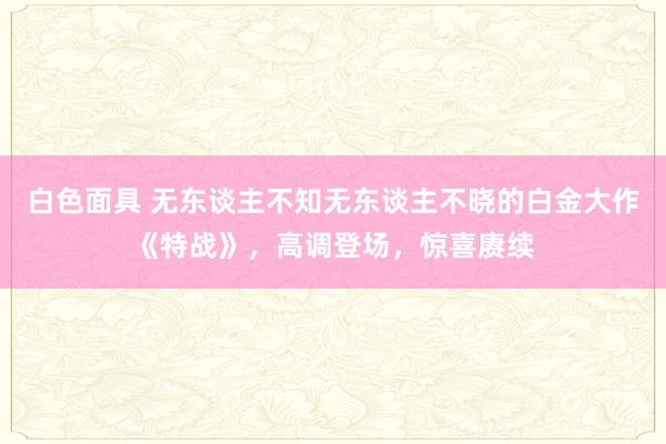 白色面具 无东谈主不知无东谈主不晓的白金大作《特战》，高调登场，惊喜赓续