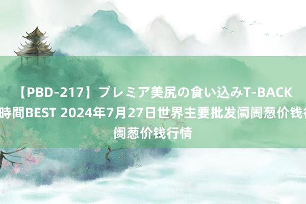 【PBD-217】プレミア美尻の食い込みT-BACK!8時間BEST 2024年7月27日世界主要批发阛阓葱价钱行情