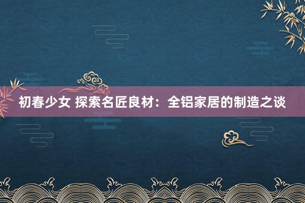初春少女 探索名匠良材：全铝家居的制造之谈