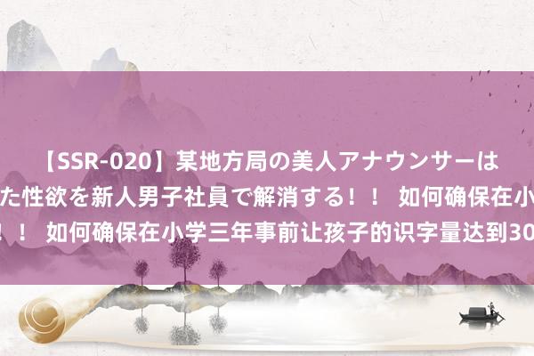 【SSR-020】某地方局の美人アナウンサーは忙し過ぎて溜まりまくった性欲を新人男子社員で解消する！！ 如何确保在小学三年事前让孩子的识字量达到3000个字