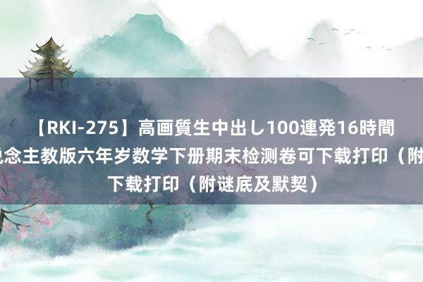 【RKI-275】高画質生中出し100連発16時間 2023年东说念主教版六年岁数学下册期末检测卷可下载打印（附谜底及默契）