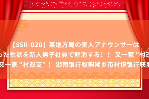 【SSR-020】某地方局の美人アナウンサーは忙し過ぎて溜まりまくった性欲を新人男子社員で解消する！！ 又一家“村改支”！ 湖南银行收购湘乡市村镇银行获股东大和会过