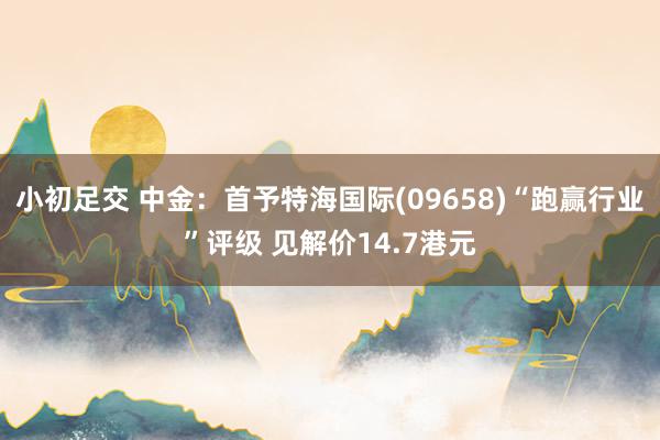 小初足交 中金:首予特海国际(09658)“跑赢行业”评级 见解价14.7港元