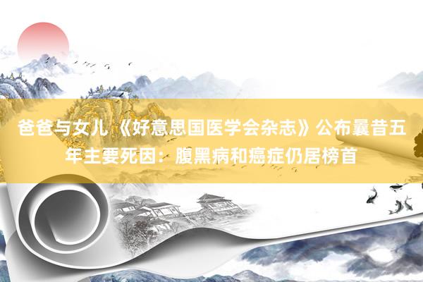 爸爸与女儿 《好意思国医学会杂志》公布曩昔五年主要死因：腹黑病和癌症仍居榜首