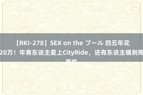 【RKI-278】SEX on the プール 四五年花了20万！年青东谈主爱上CityRide，还有东谈主嗅到商机