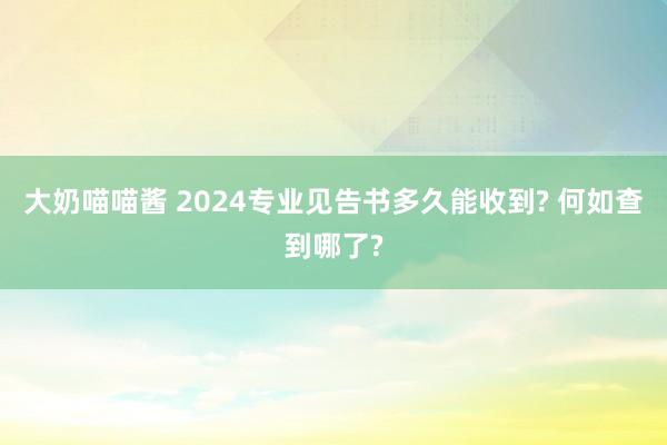 大奶喵喵酱 2024专业见告书多久能收到? 何如查到哪了?