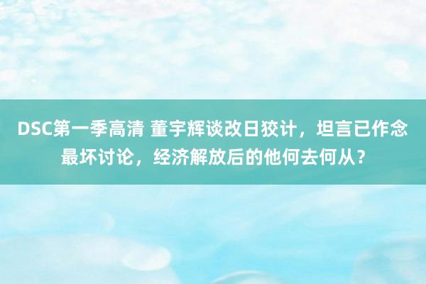DSC第一季高清 董宇辉谈改日狡计，坦言已作念最坏讨论，经济解放后的他何去何从？
