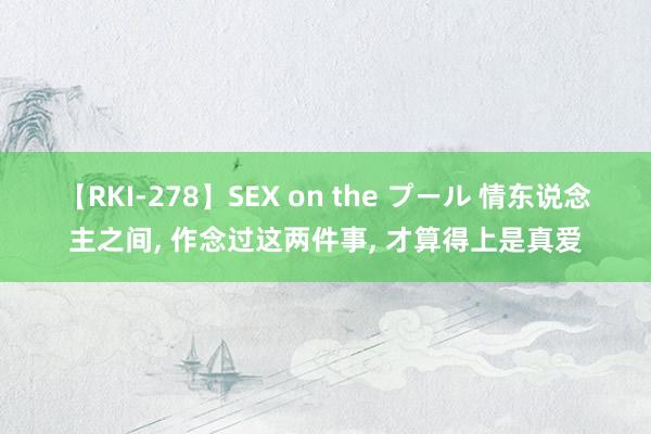 【RKI-278】SEX on the プール 情东说念主之间， 作念过这两件事， 才算得上是真爱