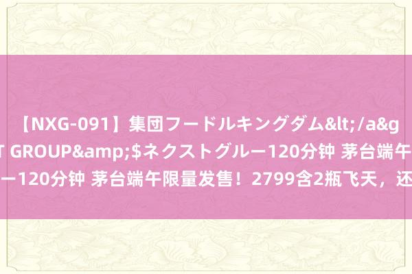 【NXG-091】集団フードルキングダム</a>2010-04-20NEXT GROUP&$ネクストグルー120分钟 茅台端午限量发售！2799含2瓶飞天，还有焕发醺香礼