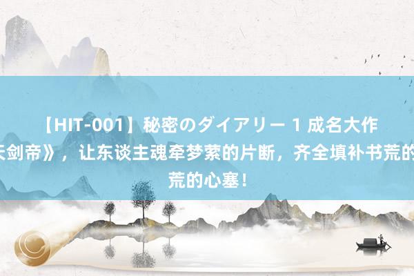 【HIT-001】秘密のダイアリー 1 成名大作《吞天剑帝》，让东谈主魂牵梦萦的片断，齐全填补书荒的心塞！