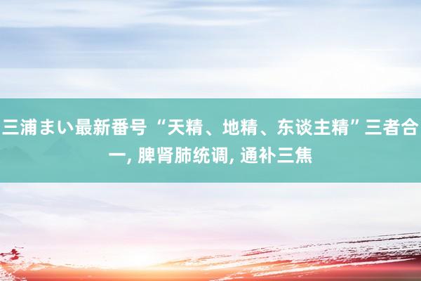 三浦まい最新番号 “天精、地精、东谈主精”三者合一， 脾肾肺统调， 通补三焦