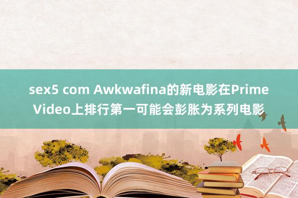 sex5 com Awkwafina的新电影在PrimeVideo上排行第一可能会彭胀为系列电影