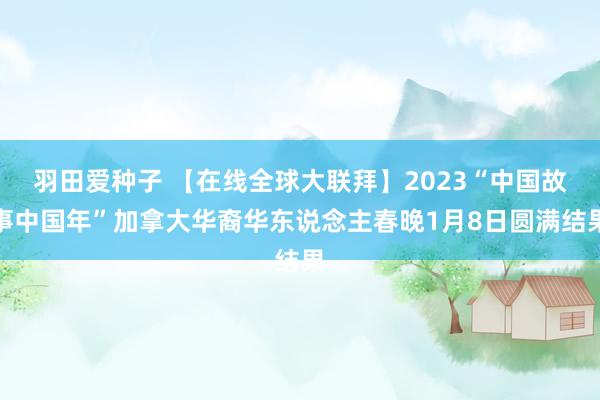 羽田爱种子 【在线全球大联拜】2023“中国故事中国年”加拿大华裔华东说念主春晚1月8日圆满结果
