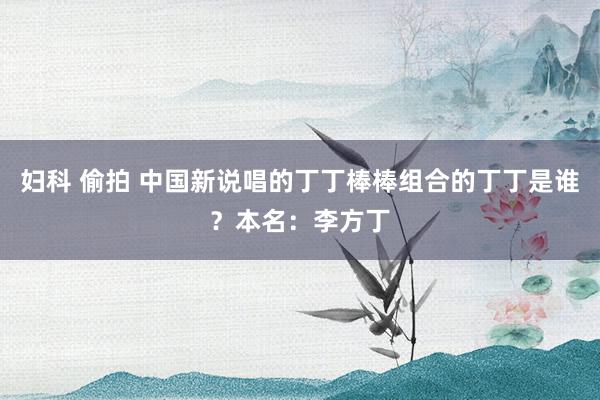 妇科 偷拍 中国新说唱的丁丁棒棒组合的丁丁是谁?本名:李方丁