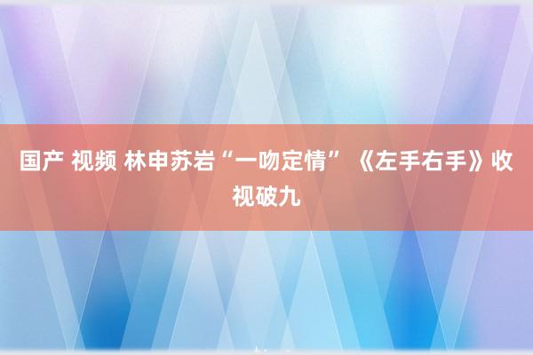 国产 视频 林申苏岩“一吻定情” 《左手右手》收视破九