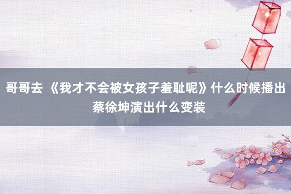 哥哥去 《我才不会被女孩子羞耻呢》什么时候播出 蔡徐坤演出什么变装
