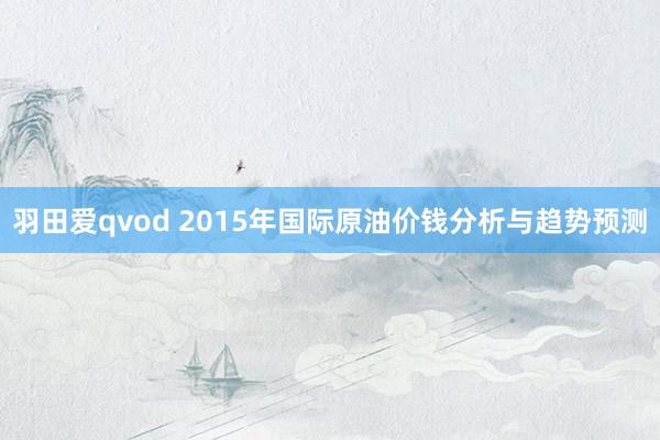 羽田爱qvod 2015年国际原油价钱分析与趋势预测
