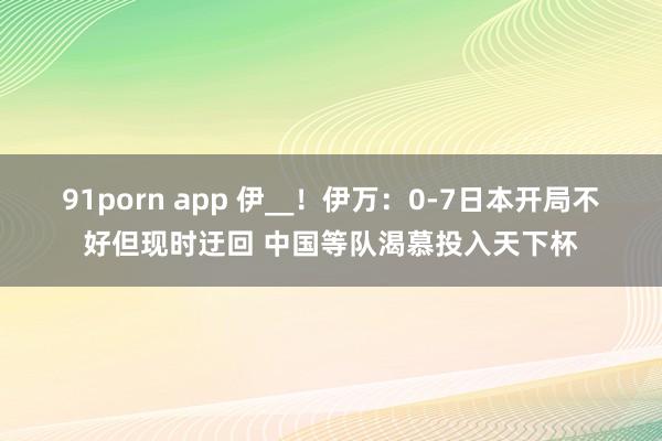 91porn app 伊__!伊万:0-7日本开局不好但现时迂回 中国等队渴慕投入天下杯