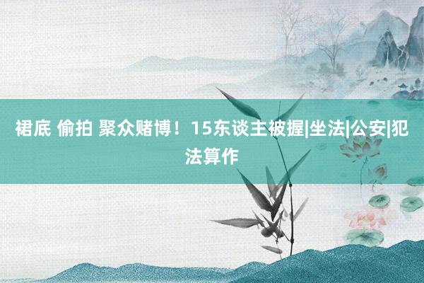裙底 偷拍 聚众赌博！15东谈主被握|坐法|公安|犯法算作