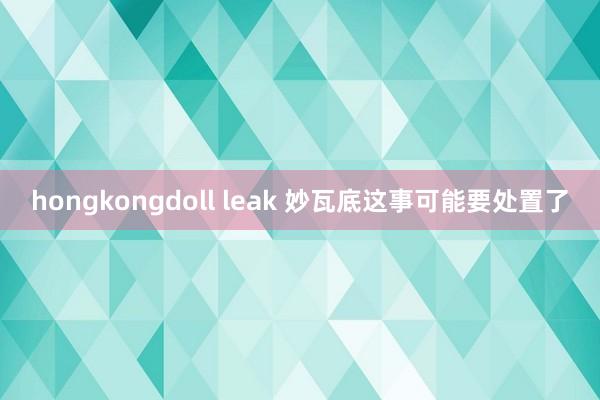 hongkongdoll leak 妙瓦底这事可能要处置了
