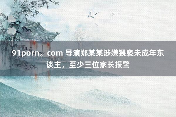 91porn。com 导演郑某某涉嫌猥亵未成年东谈主，至少三位家长报警