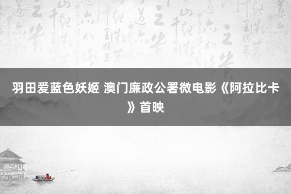 羽田爱蓝色妖姬 澳门廉政公署微电影《阿拉比卡》首映