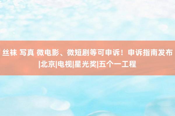 丝袜 写真 微电影、微短剧等可申诉！申诉指南发布|北京|电视|星光奖|五个一工程