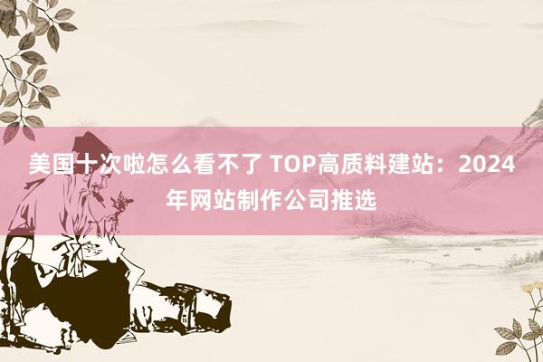 美国十次啦怎么看不了 TOP高质料建站：2024年网站制作公司推选