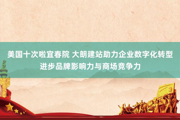 美国十次啦宜春院 大朗建站助力企业数字化转型进步品牌影响力与商场竞争力