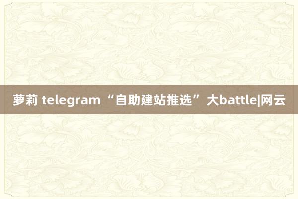 萝莉 telegram “自助建站推选” 大battle|网云