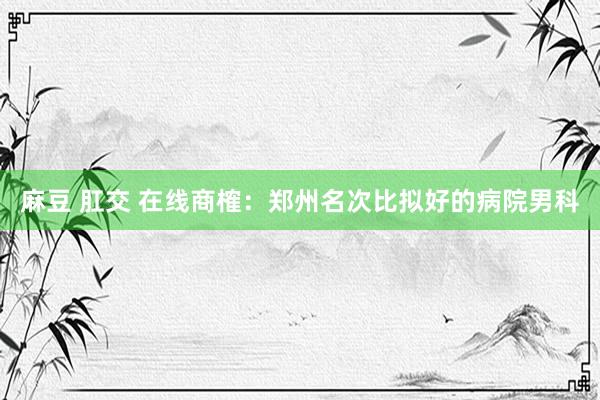 麻豆 肛交 在线商榷：郑州名次比拟好的病院男科