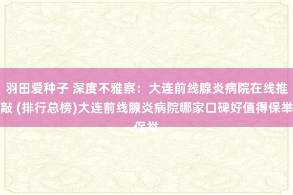 羽田爱种子 深度不雅察：大连前线腺炎病院在线推敲 (排行总榜)大连前线腺炎病院哪家口碑好值得保举