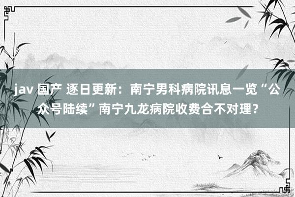 jav 国产 逐日更新：南宁男科病院讯息一览“公众号陆续”南宁九龙病院收费合不对理？