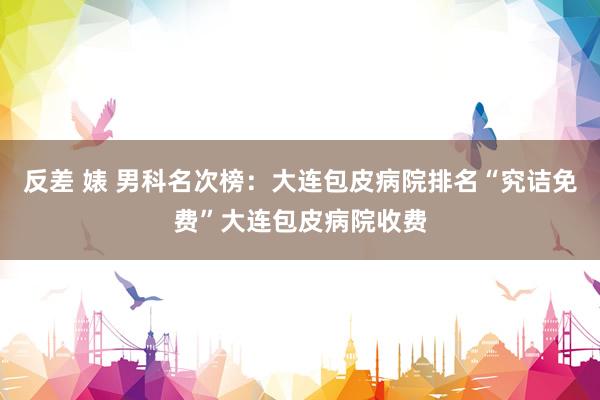 反差 婊 男科名次榜：大连包皮病院排名“究诘免费”大连包皮病院收费