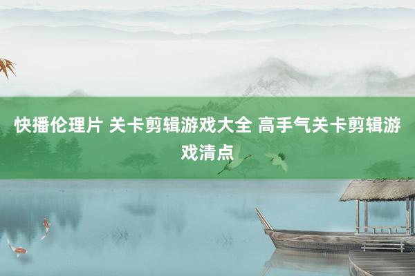 快播伦理片 关卡剪辑游戏大全 高手气关卡剪辑游戏清点