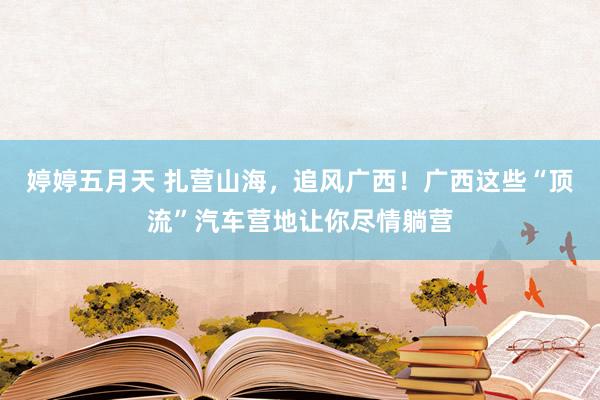 婷婷五月天 扎营山海，追风广西！广西这些“顶流”汽车营地让你尽情躺营