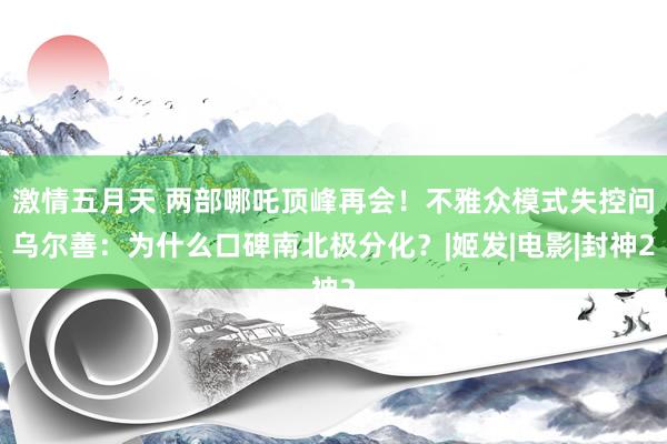 激情五月天 两部哪吒顶峰再会！不雅众模式失控问乌尔善：为什么口碑南北极分化？|姬发|电影|封神2