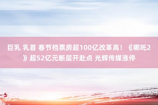 巨乳 乳首 春节档票房超100亿改革高！《哪吒2》超52亿元断层开赴点 光辉传媒涨停