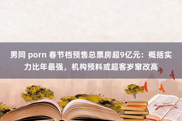男同 porn 春节档预售总票房超9亿元：概括实力比年最强，机构预料或超客岁窜改高