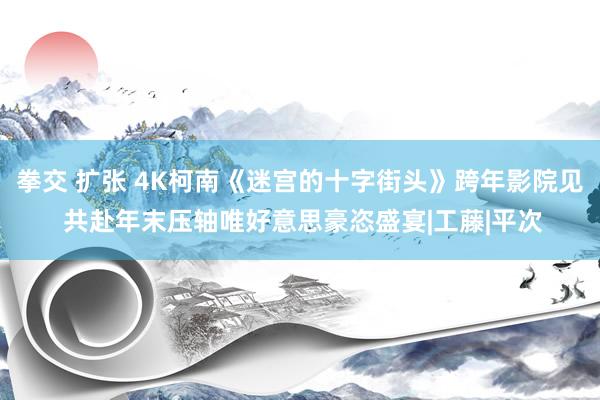 拳交 扩张 4K柯南《迷宫的十字街头》跨年影院见 共赴年末压轴唯好意思豪恣盛宴|工藤|平次