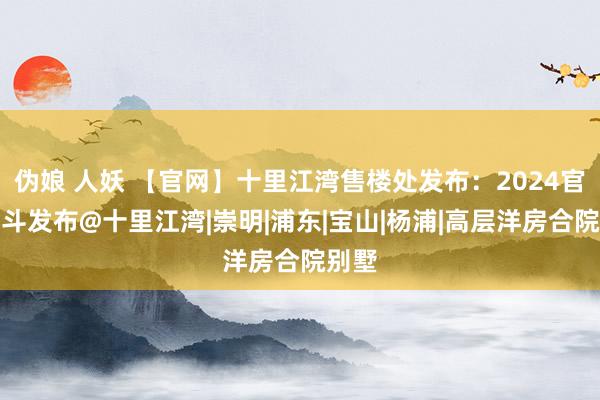 伪娘 人妖 【官网】十里江湾售楼处发布：2024官方泰斗发布@十里江湾|崇明|浦东|宝山|杨浦|高层洋房合院别墅
