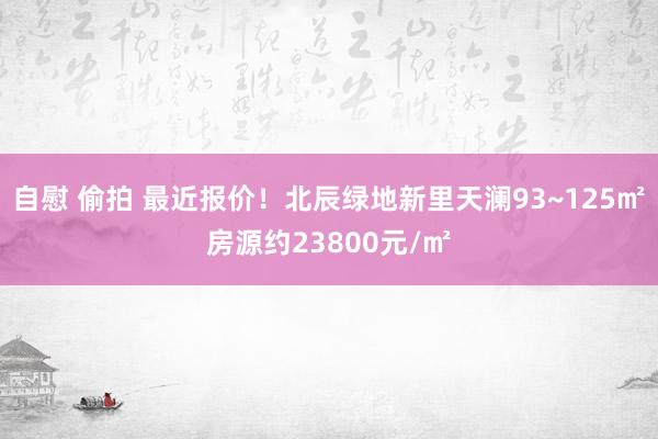 自慰 偷拍 最近报价！北辰绿地新里天澜93~125㎡房源约23800元/㎡