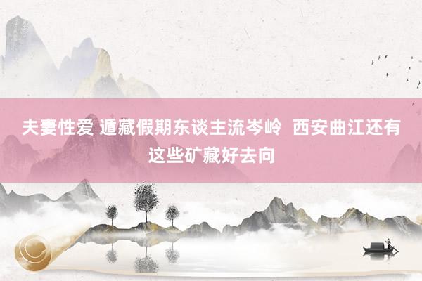 夫妻性爱 遁藏假期东谈主流岑岭  西安曲江还有这些矿藏好去向