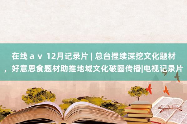 在线ａｖ 12月记录片 | 总台捏续深挖文化题材，好意思食题材助推地域文化破圈传播|电视记录片