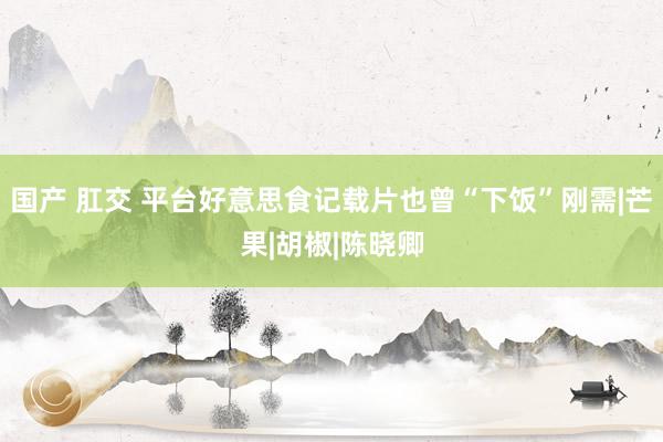 国产 肛交 平台好意思食记载片也曾“下饭”刚需|芒果|胡椒|陈晓卿
