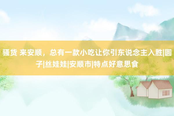 骚货 来安顺，总有一款小吃让你引东说念主入胜|圆子|丝娃娃|安顺市|特点好意思食